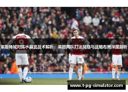 莱斯特城对阵水晶宫战术解析:英超两队打法风格与战略布局深度剖析 莱斯特城对阵水晶宫战术解析:英超两队打法风格与战略布局深度剖析