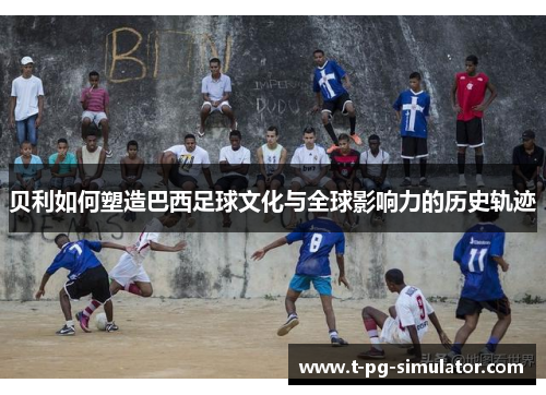 贝利如何塑造巴西足球文化与全球影响力的历史轨迹