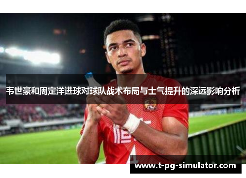 韦世豪和周定洋进球对球队战术布局与士气提升的深远影响分析