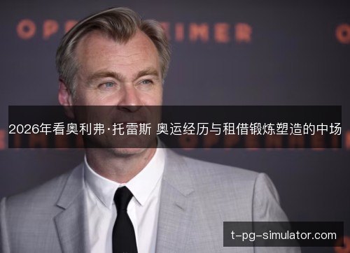 2026年看奥利弗·托雷斯 奥运经历与租借锻炼塑造的中场 2026年看奥利弗·托雷斯 奥运经历与租借锻炼塑造的中场